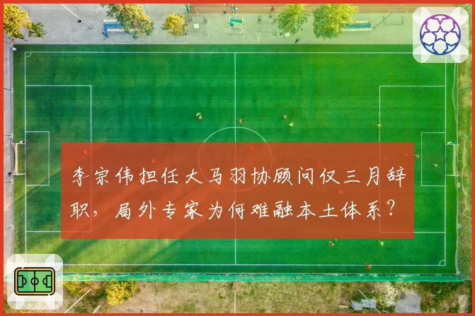 李宗伟担任大马羽协顾问仅三月辞职，局外专家为何难融本土体系？
