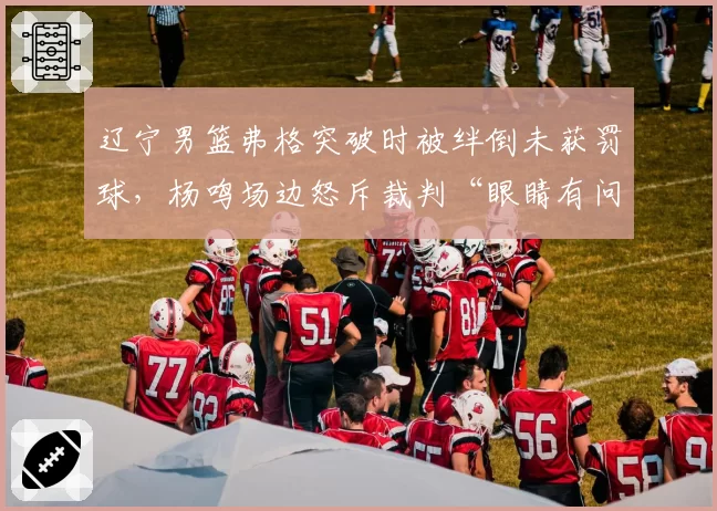 辽宁男篮弗格突破时被绊倒未获罚球,杨鸣场边怒斥裁判“眼睛有问题”
