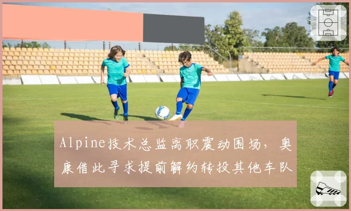 Alpine技术总监离职震动围场,奥康借此寻求提前解约转投其他车队