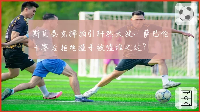 斯瓦泰克摔拍引轩然大波，萨巴伦卡赛后拒绝握手被嘘谁之过？