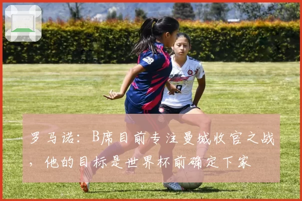 罗马诺：B席目前专注曼城收官之战，他的目标是世界杯前确定下家