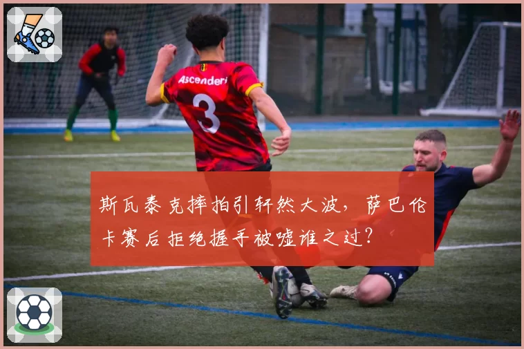 斯瓦泰克摔拍引轩然大波，萨巴伦卡赛后拒绝握手被嘘谁之过？