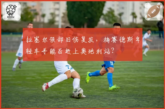 拉塞尔颈部旧伤复发，梅赛德斯年轻车手能否赶上奥地利站？