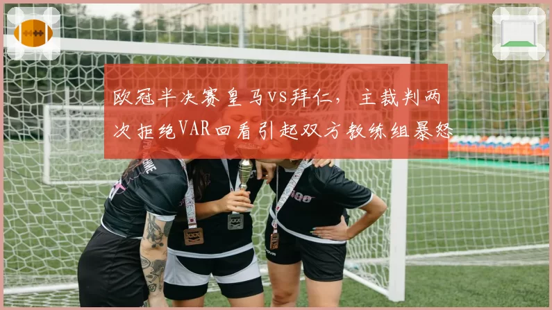 欧冠半决赛皇马vs拜仁,主裁判两次拒绝VAR回看引起双方教练组暴怒
