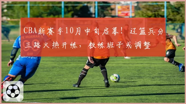 CBA新赛季10月中旬启幕！辽篮兵分三路火热开练，教练班子或调整