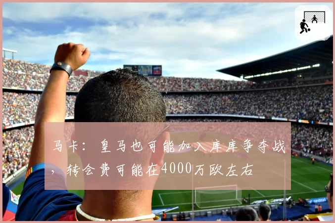 马卡：皇马也可能加入库库争夺战，转会费可能在4000万欧左右