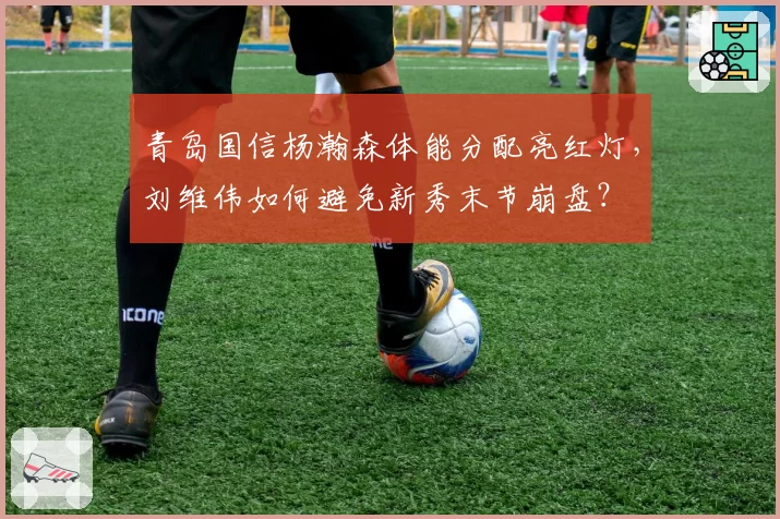 青岛国信杨瀚森体能分配亮红灯，刘维伟如何避免新秀末节崩盘？
