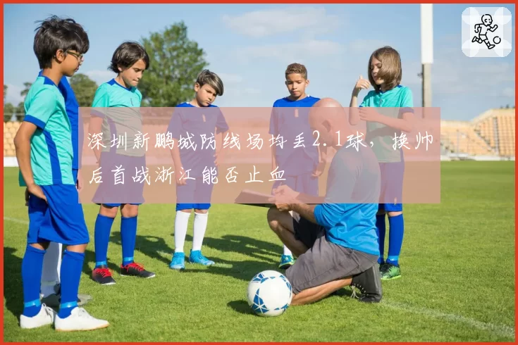 深圳新鹏城防线场均丢2.1球，换帅后首战浙江能否止血