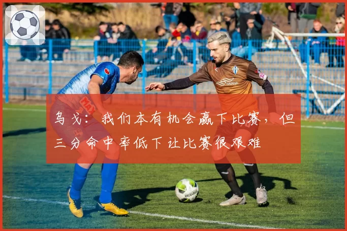 乌戈：我们本有机会赢下比赛，但三分命中率低下让比赛很艰难