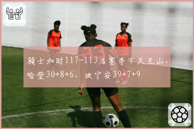 骑士加时117-113活塞夺下天王山,哈登30+8+6,坎宁安39+7+9