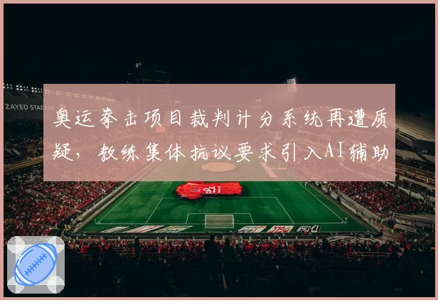 奥运拳击项目裁判计分系统再遭质疑,教练集体抗议要求引入AI辅助