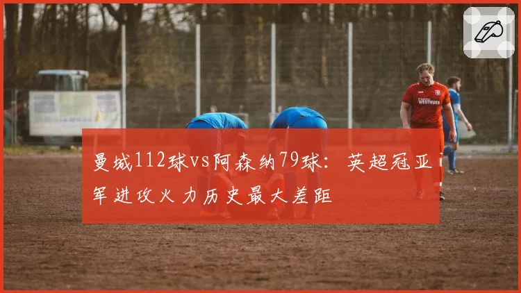 曼城112球vs阿森纳79球:英超冠亚军进攻火力历史最大差距