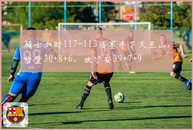 骑士加时117-113活塞夺下天王山，哈登30+8+6，坎宁安39+7+9