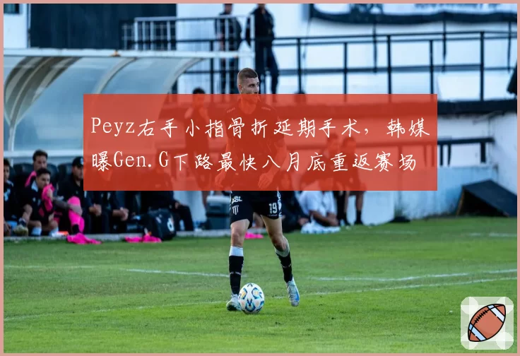 Peyz右手小指骨折延期手术,韩媒曝Gen.G下路最快八月底重返赛场