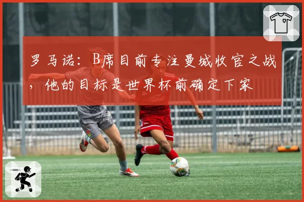 罗马诺：B席目前专注曼城收官之战，他的目标是世界杯前确定下家