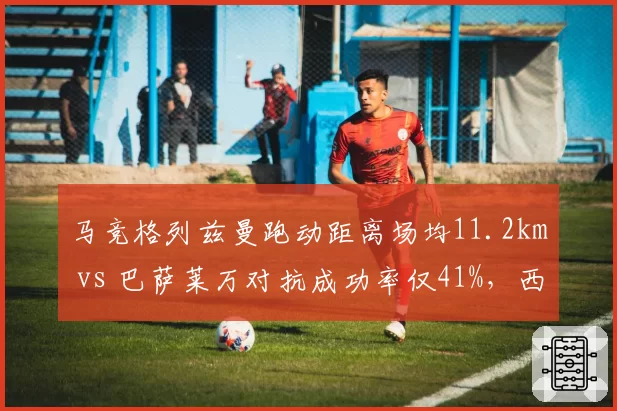 马竞格列兹曼跑动距离场均11.2km vs 巴萨莱万对抗成功率仅41%,西甲老将体能低谷?