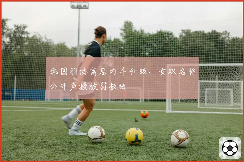 韩国羽协高层内斗升级，女双名将公开声援被罚教练