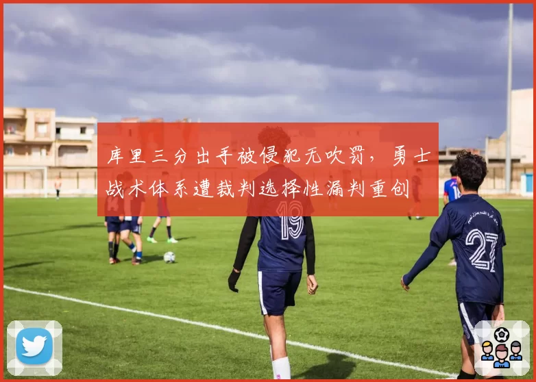 库里三分出手被侵犯无吹罚，勇士战术体系遭裁判选择性漏判重创