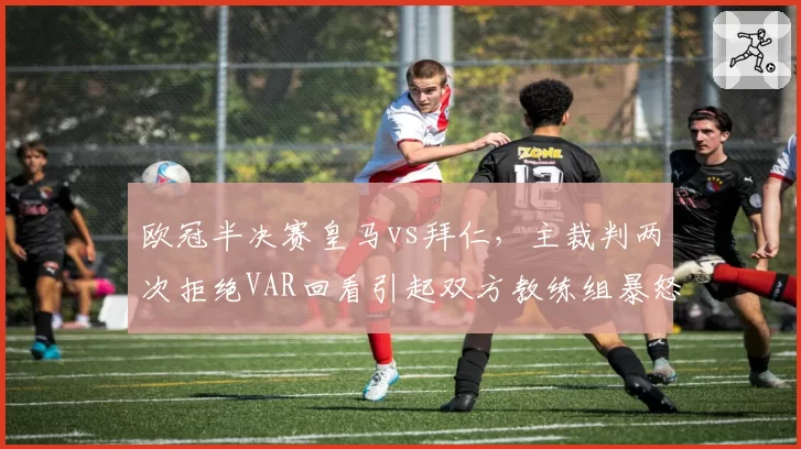 欧冠半决赛皇马vs拜仁,主裁判两次拒绝VAR回看引起双方教练组暴怒