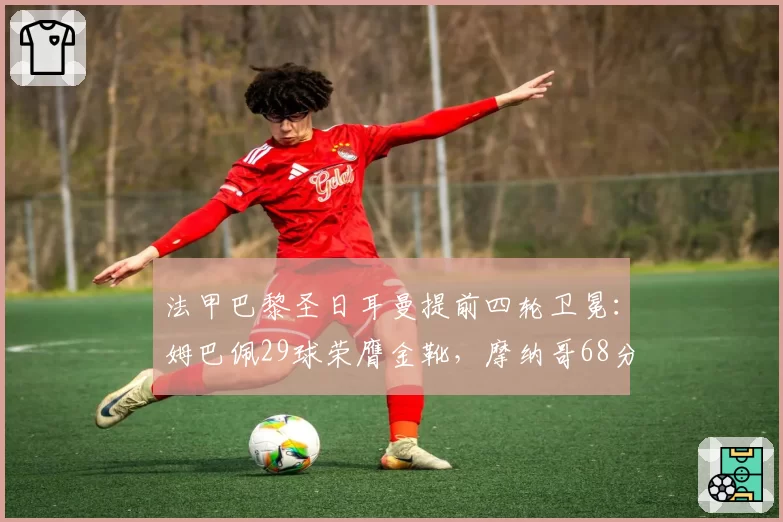 法甲巴黎圣日耳曼提前四轮卫冕：姆巴佩29球荣膺金靴，摩纳哥68分稳居次席