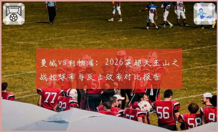 曼城vs利物浦:2026英超天王山之战控球率与反击效率对比报告