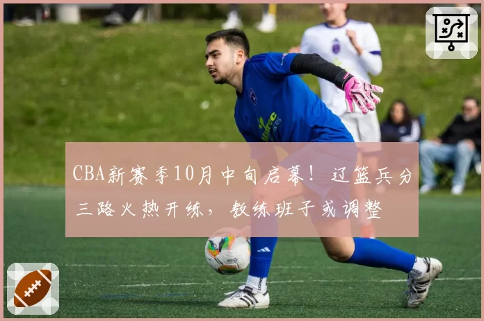 CBA新赛季10月中旬启幕！辽篮兵分三路火热开练，教练班子或调整