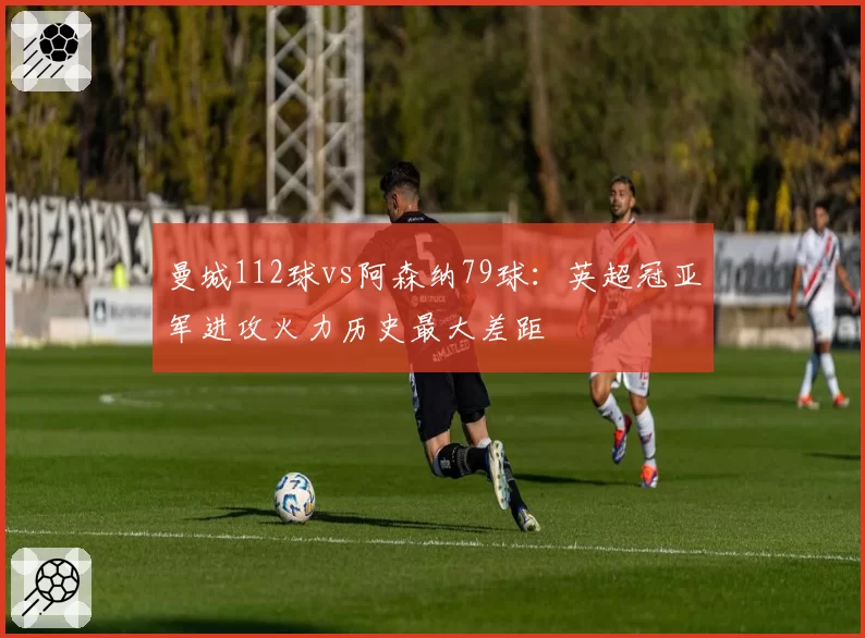 曼城112球vs阿森纳79球:英超冠亚军进攻火力历史最大差距