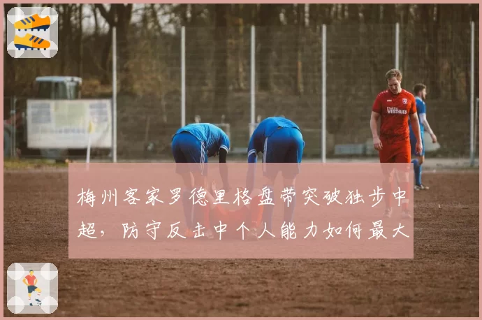 梅州客家罗德里格盘带突破独步中超，防守反击中个人能力如何最大化