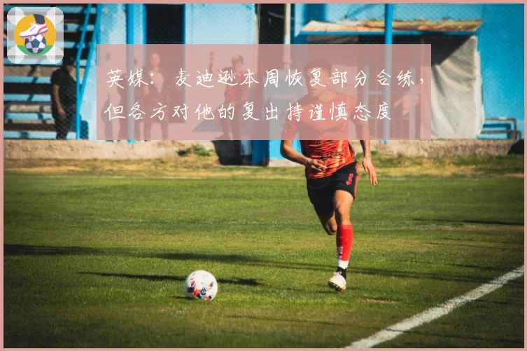 英媒：麦迪逊本周恢复部分合练，但各方对他的复出持谨慎态度