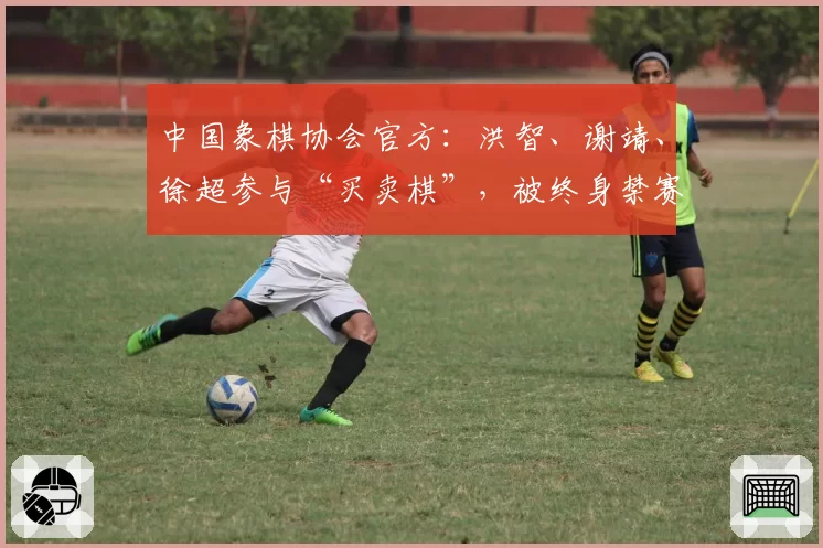 中国象棋协会官方:洪智、谢靖、徐超参与“买卖棋”,被终身禁赛