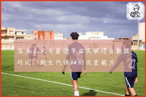 亚历山大与爱德华兹突破得分数据对比：新生代领袖的攻坚能力