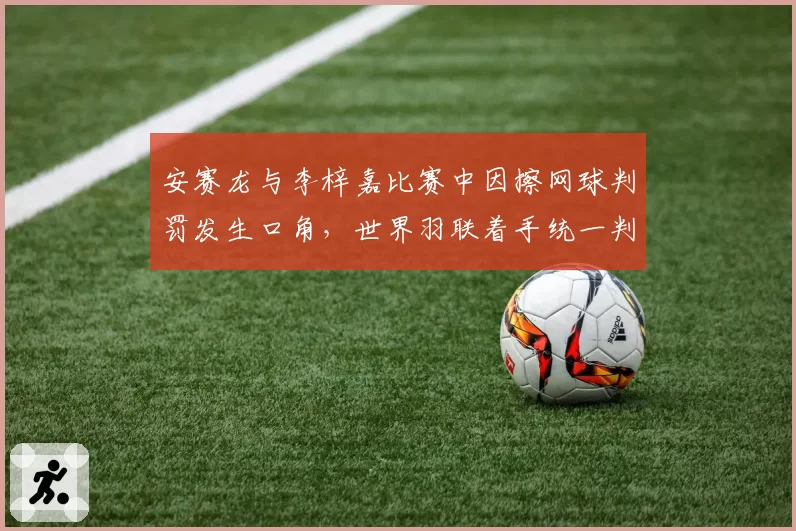 安赛龙与李梓嘉比赛中因擦网球判罚发生口角，世界羽联着手统一判罚标准