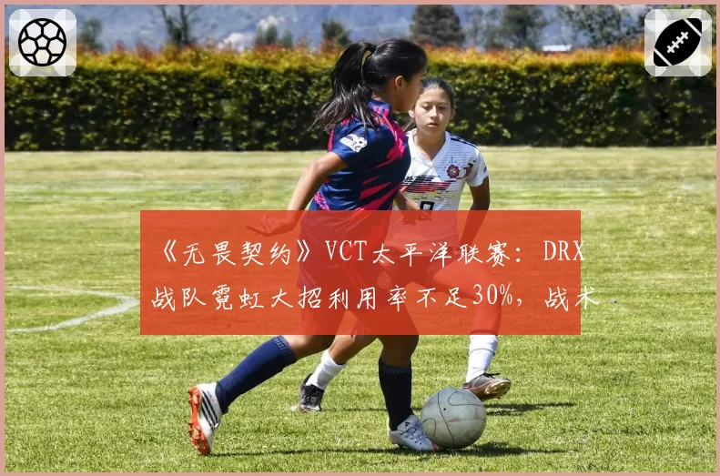 《无畏契约》VCT太平洋联赛：DRX战队霓虹大招利用率不足30%，战术研发落后遭炮轰