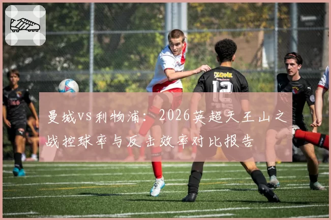 曼城vs利物浦:2026英超天王山之战控球率与反击效率对比报告