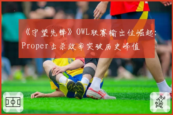 《守望先锋》OWL联赛输出位崛起：Proper击杀效率突破历史峰值