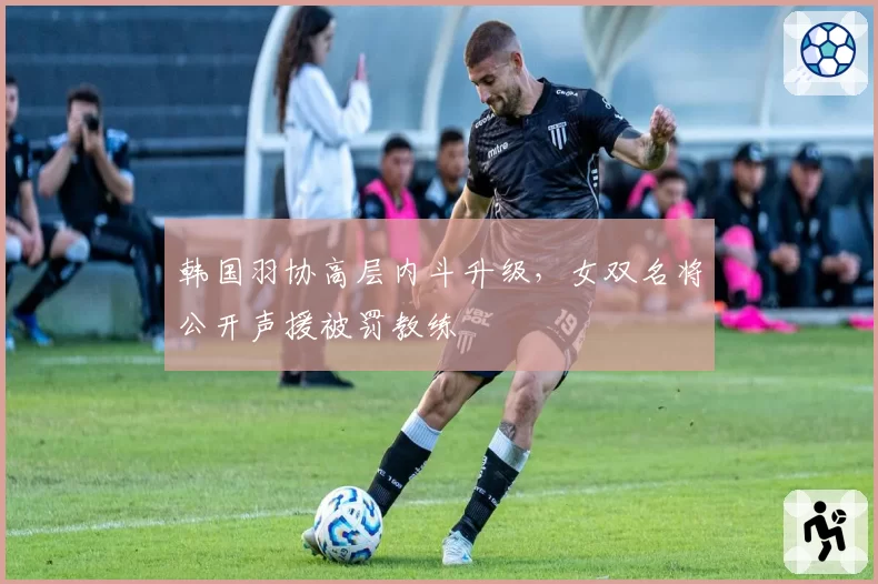韩国羽协高层内斗升级，女双名将公开声援被罚教练